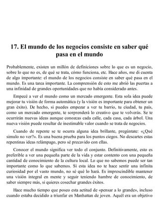 17. El mundo de los negocios consiste en saber qué
pasa en el mundo
Probablemente, existen un millón de definiciones sobre lo que es un negocio,
sobre lo que no es, de qué se trata, cómo funciona, etc. Hace años, me di cuenta
de algo importante: el mundo de los negocios consiste en saber qué pasa en el
mundo. Es una tarea importante. La comprensión de esto me abrió las puertas a
una infinidad de grandes oportunidades que no había considerado antes.
Empecé a ver el mundo como un mercado emergente. Esta sola idea puede
mejorar tu visión de forma automática (y la visión es importante para obtener un
gran éxito). De hecho, si puedes empezar a ver tu barrio, tu ciudad, tu país,
como un mercado emergente, te sorprenderá lo creativo que te volverás. Se te
ocurrirán nuevas ideas aunque conozcas cada calle, cada casa, cada árbol. Una
nueva visión puede resultar de inestimable valor cuando se trata de negocios.
Cuando de repente se te ocurra alguna idea brillante, pregúntate: «¿Qué
simulo no ver?». Es una buena prueba para los puntos ciegos. No descartes estas
repentinas ideas relámpago, pero sé precavido con ellas.
Conocer el mundo significa ver todo el conjunto. Definitivamente, esto es
preferible a ver una pequeña parte de la vida y estar contento con una pequeña
cantidad de conocimiento de la cultura local. Lo que no sabemos puede ser tan
importante como lo que sabemos. Si esta idea no te hace sentir una infinita
curiosidad por el vasto mundo, no sé qué lo hará. Es imprescindible mantener
una visión integral en mente y seguir teniendo hambre de conocimiento, de
saber siempre más, si quieres cosechar grandes éxitos.
Hace mucho tiempo que poseo esta actitud de «pensar a lo grande», incluso
cuando estaba decidido a triunfar en Manhattan de joven. Aquél era un objetivo
 