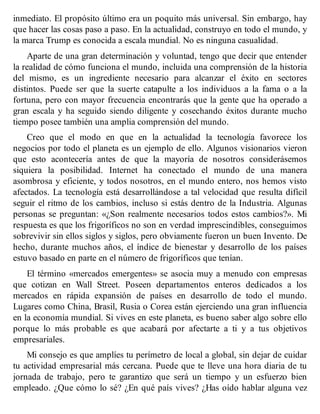 inmediato. El propósito último era un poquito más universal. Sin embargo, hay
que hacer las cosas paso a paso. En la actualidad, construyo en todo el mundo, y
la marca Trump es conocida a escala mundial. No es ninguna casualidad.
Aparte de una gran determinación y voluntad, tengo que decir que entender
la realidad de cómo funciona el mundo, incluida una comprensión de la historia
del mismo, es un ingrediente necesario para alcanzar el éxito en sectores
distintos. Puede ser que la suerte catapulte a los individuos a la fama o a la
fortuna, pero con mayor frecuencia encontrarás que la gente que ha operado a
gran escala y ha seguido siendo diligente y cosechando éxitos durante mucho
tiempo posee también una amplia comprensión del mundo.
Creo que el modo en que en la actualidad la tecnología favorece los
negocios por todo el planeta es un ejemplo de ello. Algunos visionarios vieron
que esto acontecería antes de que la mayoría de nosotros considerásemos
siquiera la posibilidad. Internet ha conectado el mundo de una manera
asombrosa y eficiente, y todos nosotros, en el mundo entero, nos hemos visto
afectados. La tecnología está desarrollándose a tal velocidad que resulta difícil
seguir el ritmo de los cambios, incluso si estás dentro de la Industria. Algunas
personas se preguntan: «¿Son realmente necesarios todos estos cambios?». Mi
respuesta es que los frigoríficos no son en verdad imprescindibles, conseguimos
sobrevivir sin ellos siglos y siglos, pero obviamente fueron un buen Invento. De
hecho, durante muchos años, el índice de bienestar y desarrollo de los países
estuvo basado en parte en el número de frigoríficos que tenían.
El término «mercados emergentes» se asocia muy a menudo con empresas
que cotizan en Wall Street. Poseen departamentos enteros dedicados a los
mercados en rápida expansión de países en desarrollo de todo el mundo.
Lugares como China, Brasil, Rusia o Corea están ejerciendo una gran influencia
en la economía mundial. Si vives en este planeta, es bueno saber algo sobre ello
porque lo más probable es que acabará por afectarte a ti y a tus objetivos
empresariales.
Mi consejo es que amplíes tu perímetro de local a global, sin dejar de cuidar
tu actividad empresarial más cercana. Puede que te lleve una hora diaria de tu
jornada de trabajo, pero te garantizo que será un tiempo y un esfuerzo bien
empleado. ¿Que cómo lo sé? ¿En qué país vives? ¿Has oído hablar alguna vez
 