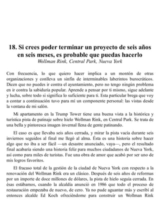 18. Si crees poder terminar un proyecto de seis años
en seis meses, es probable que puedas hacerlo
Wollman Rink, Central Park, Nueva York
Con frecuencia, lo que quiero hacer implica a un montón de otras
organizaciones y conlleva un sinfín de interminables laberintos burocráticos.
Dicen que no puedes ir contra el ayuntamiento, pero no tengo ningún problema
en ir contra la sabiduría popular. Aprende a pensar por ti mismo, sigue adelante
y lucha, sobre todo si significa lo suficiente para ti. Esta particular brega que voy
a contar a continuación tuvo para mí un componente personal: las vistas desde
la ventana de mi salón.
Mi apartamento en la Trump Tower tiene una buena vista a la histórica y
turística pista de patinaje sobre hielo Wollman Rink, en Central Park. Se trata de
una bella y pintoresca imagen invernal llena de gente patinando.
El caso es que llevaba seis años cerrada, y mirar la pista vacía durante seis
inviernos seguidos al final me llegó al alma. Ésta es una historia sobre hacer
algo que no iba a ser fácil —un desastre anunciado, vaya—, pero el resultado
final acabaría siendo una historia feliz para muchos ciudadanos de Nueva York,
así como para miles de turistas. Fue una obra de amor que acabó por ser uno de
mis logros favoritos.
El fracaso total de la gestión de la ciudad de Nueva York con respecto a la
renovación del Wollman Rink era un clásico. Después de seis años de reformas
por un importe de doce millones de dólares, la pista de hielo seguía cerrada. En
ésas estábamos, cuando la alcaldía anunció en 1986 que todo el proceso de
restauración empezaba de nuevo, de cero. Ya no pude aguantar más y escribí al
entonces alcalde Ed Koch ofreciéndome para construir un Wollman Rink
 