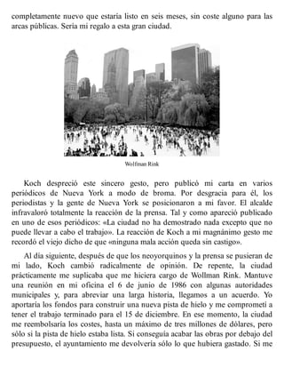 completamente nuevo que estaría listo en seis meses, sin coste alguno para las
arcas públicas. Sería mi regalo a esta gran ciudad.
Wolfman Rink
Koch despreció este sincero gesto, pero publicó mi carta en varios
periódicos de Nueva York a modo de broma. Por desgracia para él, los
periodistas y la gente de Nueva York se posicionaron a mi favor. El alcalde
infravaloró totalmente la reacción de la prensa. Tal y como apareció publicado
en uno de esos periódicos: «La ciudad no ha demostrado nada excepto que no
puede llevar a cabo el trabajo». La reacción de Koch a mi magnánimo gesto me
recordó el viejo dicho de que «ninguna mala acción queda sin castigo».
Al día siguiente, después de que los neoyorquinos y la prensa se pusieran de
mi lado, Koch cambió radicalmente de opinión. De repente, la ciudad
prácticamente me suplicaba que me hiciera cargo de Wollman Rink. Mantuve
una reunión en mi oficina el 6 de junio de 1986 con algunas autoridades
municipales y, para abreviar una larga historia, llegamos a un acuerdo. Yo
aportaría los fondos para construir una nueva pista de hielo y me comprometí a
tener el trabajo terminado para el 15 de diciembre. En ese momento, la ciudad
me reembolsaría los costes, hasta un máximo de tres millones de dólares, pero
sólo si la pista de hielo estaba lista. Si conseguía acabar las obras por debajo del
presupuesto, el ayuntamiento me devolvería sólo lo que hubiera gastado. Si me
 