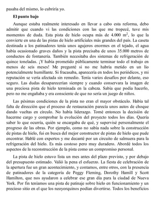 pasaba del mismo, lo cubriría yo.
El punto bajo
Aunque estaba realmente interesado en llevar a cabo esta reforma, debo
admitir que cuando vi las condiciones con las que me tropecé, tuve mis
momentos de duda. Esta pista de hielo ocupa más de 4.000 m2, lo que la
convierte en una de las pistas de hielo artificiales más grandes del país. La caseta
destinada a los patinadores tenía unos agujeros enormes en el tejado, el agua
había ocasionado graves daños y la pista precisaba de unos 35.000 metros de
conductos de fontanería. También necesitaba dos sistemas de refrigeración de
quince toneladas. ¡Y había prometido públicamente terminar todo el trabajo en
menos de seis meses! Me pregunté si no me habría metido en un lío
potencialmente humillante. Si fracasaba, aparecería en todos los periódicos, y mi
reputación se vería afectada sin remedio. Tenía varios desafíos por delante, eso
seguro. Las dudas desaparecerían siempre y cuando conservara la imagen de
una preciosa pista de hielo terminada en la cabeza. Sabía que podía hacerlo,
pero no me engañaba y era consciente de que no sería un juego de niños.
Las pésimas condiciones de la pista no eran el mayor obstáculo. Había tal
falta de dirección que el proceso de restauración parecía unos autos de choque
dando vueltas en círculo. No había liderazgo. Tomé entonces la decisión de
hacerme cargo y comprobar la evolución del proyecto todos los días. Quería
saber lo que ocurría, quién se encargaba de qué, y supervisé personalmente el
progreso de las obras. Por ejemplo, como no sabía nada sobre la construcción
de pistas de hielo, fui en busca del mejor constructor de pistas de hielo que pude
encontrar. Hablé con expertos y me decanté por un circuito de salmuera para la
refrigeración del hielo. Es más costoso pero muy duradero. Abordé todos los
aspectos de la reconstrucción de la pista como un compromiso personal.
La pista de hielo estuvo lista un mes antes del plazo previsto, y por debajo
del presupuesto estimado. Valió la pena el esfuerzo. La fiesta de celebración de
la apertura fue un gran acontecimiento, y contamos, entre otros, con la presencia
de patinadores de la categoría de Peggy Fleming, Dorothy Hamill y Scott
Hamilton, que nos ayudaron a celebrar ese gran día para la ciudad de Nueva
York. Por fin teníamos una pista de patinaje sobre hielo en funcionamiento y un
precioso sitio en el que los neoyorquinos podían divertirse. Todos los beneficios
 