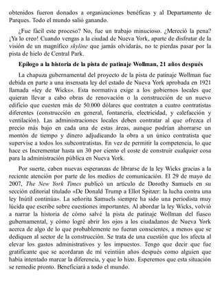obtenidos fueron donados a organizaciones benéficas y al Departamento de
Parques. Todo el mundo salió ganando.
¿Fue fácil este proceso? No, fue un trabajo minucioso. ¿Mereció la pena?
¡Ya lo creo! Cuando vengas a la ciudad de Nueva York, aparte de disfrutar de la
visión de un magnífico skyline que jamás olvidarás, no te pierdas pasar por la
pista de hielo de Central Park.
Epílogo a la historia de la pista de patinaje Wollman, 21 años después
La chapuza gubernamental del proyecto de la pista de patinaje Wollman fue
debida en parte a una insensata ley del estado de Nueva York aprobada en 1921
llamada «ley de Wicks». Esta normativa exige a los gobiernos locales que
quieran llevar a cabo obras de renovación o la construcción de un nuevo
edificio que cuesten más de 50.000 dólares que contraten a cuatro contratistas
diferentes (construcción en general, fontanería, electricidad, y calefacción y
ventilación). Las administraciones locales deben contratar al que ofrezca el
precio más bajo en cada una de estas áreas, aunque podrían ahorrarse un
montón de tiempo y dinero adjudicando la obra a un único contratista que
supervise a todos los subcontratistas. En vez de permitir la competencia, lo que
hace es Incrementar hasta un 30 por ciento el coste de construir cualquier cosa
para la administración pública en Nueva York.
Por suerte, caben nuevas esperanzas de librarse de la ley Wicks gracias a la
reciente atención por parte de los medios de comunicación. El 29 de mayo de
2007, The New York Times publicó un artículo de Dorothy Samuels en su
sección editorial titulado «De Donald Trump a Ellot Spitzer: la lucha contra una
ley Inútil continúa». La señorita Samuels siempre ha sido una periodista muy
lúcida que escribe sobre cuestiones importantes. Al abordar la ley Wicks, volvió
a narrar la historia de cómo salvé la pista de patinaje Wollman del fiasco
gubernamental, y cómo logré abrir los ojos a los ciudadanos de Nueva York
acerca de algo de lo que probablemente no fueran conscientes, a menos que se
dediquen al sector de la construcción. Se trata de una cuestión que los afecta al
elevar los gastos administrativos y los impuestos. Tengo que decir que fue
gratificante que se acordaran de mí veintiún años después como alguien que
había intentado marcar la diferencia, y que lo hizo. Esperemos que esta situación
se remedie pronto. Beneficiará a todo el mundo.
 