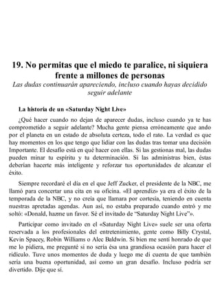 19. No permitas que el miedo te paralice, ni siquiera
frente a millones de personas
Las dudas continuarán apareciendo, incluso cuando hayas decidido
seguir adelante
La historia de un «Saturday Night Live»
¿Qué hacer cuando no dejan de aparecer dudas, incluso cuando ya te has
comprometido a seguir adelante? Mucha gente piensa erróneamente que ando
por el planeta en un estado de absoluta certeza, todo el rato. La verdad es que
hay momentos en los que tengo que lidiar con las dudas tras tomar una decisión
Importante. El desafío está en qué hacer con ellas. Si las gestionas mal, las dudas
pueden minar tu espíritu y tu determinación. Si las administras bien, éstas
deberían hacerte más inteligente y reforzar tus oportunidades de alcanzar el
éxito.
Siempre recordaré el día en el que Jeff Zucker, el presidente de la NBC, me
llamó para concertar una cita en su oficina. «El aprendiz» ya era el éxito de la
temporada de la NBC, y no creía que llamara por cortesía, teniendo en cuenta
nuestras apretadas agendas. Aun así, no estaba preparado cuando entró y me
soltó: «Donald, hazme un favor. Sé el invitado de “Saturday Night Live”».
Participar como invitado en el «Saturday Night Live» suele ser una oferta
reservada a los profesionales del entretenimiento, gente como Billy Crystal,
Kevin Spacey, Robin Williams o Alec Baldwin. Si bien me sentí honrado de que
me lo pidiera, me pregunté si no sería ésa una grandiosa ocasión para hacer el
ridículo. Tuve unos momentos de duda y luego me di cuenta de que también
sería una buena oportunidad, así como un gran desafío. Incluso podría ser
divertido. Dije que sí.
 