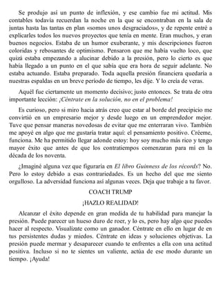 Se produjo así un punto de inflexión, y ese cambio fue mi actitud. Mis
contables todavía recuerdan la noche en la que se encontraban en la sala de
juntas hasta las tantas en plan «somos unos desgraciados», y de repente entré a
explicarles todos los nuevos proyectos que tenía en mente. Eran muchos, y eran
buenos negocios. Estaba de un humor exuberante, y mis descripciones fueron
coloridas y rebosantes de optimismo. Pensaron que me había vuelto loco, que
quizá estaba empezando a alucinar debido a la presión, pero lo cierto es que
había llegado a un punto en el que sabía que era hora de seguir adelante. No
estaba actuando. Estaba preparado. Toda aquella presión financiera quedaría a
nuestras espaldas en un breve período de tiempo, les dije. Y lo creía de veras.
Aquél fue ciertamente un momento decisivo; justo entonces. Se trata de otra
importante lección: ¡Céntrate en la solución, no en el problema!
Es curioso, pero si miro hacia atrás creo que estar al borde del precipicio me
convirtió en un empresario mejor y desde luego en un emprendedor mejor.
Tuve que pensar maneras novedosas de evitar que me enterraran vivo. También
me apoyé en algo que me gustaría tratar aquí: el pensamiento positivo. Créeme,
funciona. Me ha permitido llegar adonde estoy: hoy soy mucho más rico y tengo
mayor éxito que antes de que los contratiempos comenzaran para mí en la
década de los noventa.
¿Imaginé alguna vez que figuraría en El libro Guinness de los récords? No.
Pero lo estoy debido a esas contrariedades. Es un hecho del que me siento
orgulloso. La adversidad funciona así algunas veces. Deja que trabaje a tu favor.
COACH TRUMP
¡HAZLO REALIDAD!
Alcanzar el éxito depende en gran medida de tu habilidad para manejar la
presión. Puede parecer un hueso duro de roer, y lo es, pero hay algo que puedes
hacer al respecto. Visualízate como un ganador. Céntrate en ello en lugar de en
tus persistentes dudas y miedos. Céntrate en ideas y soluciones objetivas. La
presión puede mermar y desaparecer cuando te enfrentes a ella con una actitud
positiva. Incluso si no te sientes un valiente, actúa de ese modo durante un
tiempo. ¡Ayuda!
 