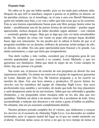 El punto bajo
No sabía en lo que me había metido, pero ya era tarde para echarme atrás.
Después de que Jeff se marchara, empecé a pensar en el público en directo, en
las parodias cómicas, en el monólogo, en el cara a cara con Darrell Hammond,
quien me imitaba muy bien, y en vete a saber qué más cosas que se les ocurriría.
Ésta es una historia especialmente buena para este libro porque ilustra cómo las
dudas —posiblemente una de las peores formas de adversidad— pueden seguir
apareciendo, incluso después de haber decidido seguir adelante —con valentía
— corriendo grandes riesgos. Deja que te diga que esta vez tenía considerables
dudas. No siempre las cosas van viento en popa sólo porque hayas decidido
hacer algo con entusiasmo. Se me pasaba por la cabeza el hecho de que si el
programa resultaba ser un desastre, millones de personas serían testigos de ello,
en directo, sin editar. Era una gran oportunidad para fracasar a lo grande. Las
dudas aumentaron, y supe que tenía que reorganizarme.
Tras darle vueltas y más vueltas, consideré que el programa goza de una
enorme popularidad, que conocía a su creador, Lorne Michaels, y que los
guionistas son fantásticos. Sabía que daría lo mejor de mí. Como siempre he
dicho, hay que pensar a lo grande.
Sea como sea, el proceso de creación de este programa en directo fue una
experiencia increíble. Un martes me reuní con el equipo de ingeniosos guionistas
de Lorne, liderado por Tina Fey. Me hicieron preguntas y se les ocurrió un
montón de ideas. Fue una hora intensa y productiva. El jueves leimos los
sketches con los miembros del equipo de «Saturday Night Live». Son unos
profesionales muy amables y serviciales, de modo que todo fue muy placentero
y sentí desaparecer parte de mi nerviosismo. Sabía que me enfrentaba a grandes
obstáculos, y me preguntaba cómo encajaría todo en los dos días que nos
quedaban. También me decía a mí mismo cómo iba a acordarme de todo. Estoy
acostumbrado a redactar mis discursos y me siento a gusto al hablar en público.
No obstante, éste era un escenario completamente distinto.
Nuestra primera jornada completa fue el viernes, que dedicamos a ensayar
los sketches en el escenario de «Saturday Night Live». Los decorados no estaban
terminados, pero el aspecto teatral del lugar en el que me estaba metiendo era
evidente. Ocurrían tantas cosas en torno a mí que no tuve tiempo de tomar en
 