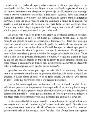 consideración el hecho de que estaba aterrado: tenía que participar en un
montón de sketches. Iba a ser un hippie en una reunión de negocios, el autor de
una novela romántica, un abogado, un personaje de El príncipe y el mendigo
junto a Darrell Hammond, un teclista, y más cosas. Además, había que tener en
cuenta los cambios de vestuario. No había demasiado tiempo entre los diferentes
sketches, y uno de ellos requería que me cambiara a mitad de la escena. Por
suerte, tenían un equipo de vestuario que más tarde se hizo cargo de todo.
Aunque soy un tipo al que le gusta saber todo lo que ocurre a su alrededor, debo
admitir que varias veces me sentí un poco abrumado.
Las cosas iban viento en popa y mi grado de confianza estaba mejorando,
sobre todo cuando vi que los habituales de «Saturday Night Live» lo estaban
pasando en grande durante las actuaciones. Entonces vi el traje que tenía que
ponerme para el número de las alitas de pollo. Se trataba de un anuncio para
algo así como «La casa de las alitas de Donald Trump», un sketch que gozó de
una gran aceptación desde la primera vez que lo ensayamos. En él aparecen
unos pollos cantarines y yo en el medio. No tengo que añadir nada más. Ya les
había dicho que no pensaba disfrazarme de pollo, y lo que me dieron en lugar
de eso no era mucho mejor: un traje de poliéster de color amarillo chillón que
haría parecer a cualquiera un blanco fácil de ingeniosos comentarios. Recuerdo
haberle dicho a alguien: «¿En qué lío me he metido?».
Ignoraba que aún estaba por llegar lo más difícil: el monólogo. Piénsalo:
salir a un escenario con millones de personas viéndote, a la espera de que fuera
gracioso. Y luego piensa en esto: ¿Y si no tenía gracia? Un consejo: ¡No pienses
en ello! Tienes que hacerlo sin más o te quedarás paralizado.
Quiero detenerme aquí para profundizar en lo que acabo de escribir. Es del
todo cierto que a veces simplemente tienes que salir al escenario y hacer lo que
debes hacer. Si vacilas puedes acabar sintiendo miedo, y el miedo al fracaso te
detendrá de inmediato. Tienes que dar un paso al frente a pesar de tus miedos, y
con frecuencia éstos desaparecerán. ¡No permitas que el miedo te detenga!
Lo sé, es más fácil decirlo que hacerlo. En aquel momento llegué a decirles a
los montadores de decorados: «¿Qué estoy haciendo aquí? Debería estar
construyendo, como vosotros. Me identifico con vosotros, tíos». Pero una vez
que me metí más en los ensayos, todo fue bien. Nos obsequiaron con algunas
 