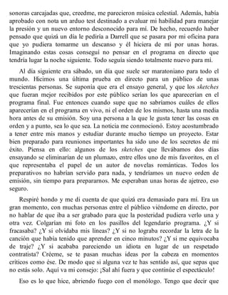 sonoras carcajadas que, creedme, me parecieron música celestial. Además, había
aprobado con nota un arduo test destinado a evaluar mi habilidad para manejar
la presión y un nuevo entorno desconocido para mí. De hecho, recuerdo haber
pensado que quizá un día le pediría a Darrell que se pasara por mi oficina para
que yo pudiera tomarme un descanso y él hiciera de mí por unas horas.
Imaginando estas cosas conseguí no pensar en el programa en directo que
tendría lugar la noche siguiente. Todo seguía siendo totalmente nuevo para mí.
Al día siguiente era sábado, un día que suele ser maratoniano para todo el
mundo. Hicimos una última prueba en directo para un público de unas
trescientas personas. Se suponía que era el ensayo general, y que los sketches
que fueran mejor recibidos por este público serían los que aparecerían en el
programa final. Fue entonces cuando supe que no sabríamos cuáles de ellos
aparecerían en el programa en vivo, ni el orden de los mismos, hasta una media
hora antes de su emisión. Soy una persona a la que le gusta tener las cosas en
orden y a punto, sea lo que sea. La noticia me conmocionó. Estoy acostumbrado
a tener entre mis manos y estudiar durante mucho tiempo un proyecto. Estar
bien preparado para reuniones importantes ha sido uno de los secretos de mi
éxito. Piensa en ello: algunos de los sketches que llevábamos dos días
ensayando se eliminarían de un plumazo, entre ellos uno de mis favoritos, en el
que representaba el papel de un autor de novelas románticas. Todos los
preparativos no habrían servido para nada, y tendríamos un nuevo orden de
emisión, sin tiempo para prepararnos. Me esperaban unas horas de ajetreo, eso
seguro.
Respiré hondo y me di cuenta de que quizá era demasiado para mí. Era un
gran momento, con muchas personas entre el público viéndome en directo, por
no hablar de que iba a ser grabado para que la posteridad pudiera verlo una y
otra vez. Colgarían mi foto en los pasillos del legendario programa. ¿Y si
fracasaba? ¿Y si olvidaba mis líneas? ¿Y si no lograba recordar la letra de la
canción que había tenido que aprender en cinco minutos? ¿Y si me equivocaba
de traje? ¿Y si acababa pareciendo un idiota en lugar de un respetado
contratista? Créeme, se te pasan muchas ideas por la cabeza en momentos
críticos como ése. De modo que si alguna vez te has sentido así, que sepas que
no estás solo. Aquí va mi consejo: ¡Sal ahí fuera y que continúe el espectáculo!
Eso es lo que hice, abriendo fuego con el monólogo. Tengo que decir que
 