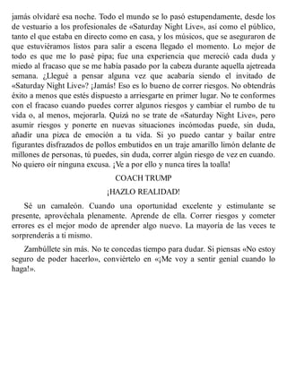 jamás olvidaré esa noche. Todo el mundo se lo pasó estupendamente, desde los
de vestuario a los profesionales de «Saturday Night Live», así como el público,
tanto el que estaba en directo como en casa, y los músicos, que se aseguraron de
que estuviéramos listos para salir a escena llegado el momento. Lo mejor de
todo es que me lo pasé pipa; fue una experiencia que mereció cada duda y
miedo al fracaso que se me había pasado por la cabeza durante aquella ajetreada
semana. ¿Llegué a pensar alguna vez que acabaría siendo el invitado de
«Saturday Night Live»? ¡Jamás! Eso es lo bueno de correr riesgos. No obtendrás
éxito a menos que estés dispuesto a arriesgarte en primer lugar. No te conformes
con el fracaso cuando puedes correr algunos riesgos y cambiar el rumbo de tu
vida o, al menos, mejorarla. Quizá no se trate de «Saturday Night Live», pero
asumir riesgos y ponerte en nuevas situaciones incómodas puede, sin duda,
añadir una pizca de emoción a tu vida. Si yo puedo cantar y bailar entre
figurantes disfrazados de pollos embutidos en un traje amarillo limón delante de
millones de personas, tú puedes, sin duda, correr algún riesgo de vez en cuando.
No quiero oír ninguna excusa. ¡Ve a por ello y nunca tires la toalla!
COACH TRUMP
¡HAZLO REALIDAD!
Sé un camaleón. Cuando una oportunidad excelente y estimulante se
presente, aprovéchala plenamente. Aprende de ella. Correr riesgos y cometer
errores es el mejor modo de aprender algo nuevo. La mayoría de las veces te
sorprenderás a ti mismo.
Zambúllete sin más. No te concedas tiempo para dudar. Si piensas «No estoy
seguro de poder hacerlo», conviértelo en «¡Me voy a sentir genial cuando lo
haga!».
 