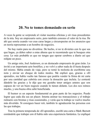 20. No te tomes demasiado en serio
A veces la gente se sorprende al visitar nuestras oficinas y oír risas procedentes
de la mía. Soy un empresario serio, pero también conozco el valor de la risa. De
ahí que sonría cuando veo esas caras largas y circunspectas en los anuncios que
en teoría representan a un hombre de negocios.
No hay razón para no divertirse. De hecho, si no te diviertes con lo que sea
que hagas, ya debes saber a estas alturas que te recomiendo que te busques otra
cosa. Lo más probable es que no tengas que operar cerebros a diario así que
relájate un poco.
Un amigo mío, Joel Anderson, es un destacado empresario de gran éxito. Lo
invité a un importante acto benéfico, y no volví a saber nada de él hasta después
del mismo. Había estado de viaje, pero se tomó la molestia de escribirme una
nota y enviar un cheque de todos modos. Me explicó que, gracias a «El
aprendiz», me había vuelto tan famoso que podría vender la firma de mi carta
por una cantidad que cubriría con creces la donación que incluía. Le contesté
dándole las gracias y le dije que me gustaba tener amigos astutos que son
capaces de ver un buen negocio cuando lo tienen delante. Los dos nos reímos
mucho, y una buena obra salió beneficiada.
El humor es un aspecto fundamental en gran parte de los negocios. Puede
lograr que cada día sea un placer. Intenta animar tus transacciones y el trabajo
rutinario con bromas y risas ocasionales, y verás que tu trabajo se vuelve mucho
más divertido. Si consigues hacer reír, también lo agradecerán las personas con
las que trabajas.
Tras la primera temporada de «El aprendiz», escribí una carta a Mark Burnett
contándole que trabajar con él había sido una experiencia fantástica. Le expliqué
 