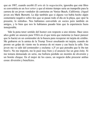 que en 1987, cuando escribí El arte de la negociación, ignoraba que este libro
se convertiría en un best setter y que al mismo tiempo sería un trampolín para la
carrera de un joven vendedor de camisetas en Venice Beach, California. (Aquel
joven era Mark Burnett). Le dije también que si alguna vez había hecho algún
comentario negativo sobre tíos que se pasan todo el día en la playa, que «por la
presente, lo retiraba». Nos habíamos convertido en socios pero también en
amigos, y lo bien que nos lo habíamos pasado hizo que la experiencia fuera
inmejorable.
Vale la pena tener sentido del humor con respecto a uno mismo. Hace unos
años grabé un anuncio para VISA en el que tenía que meterme (o hacer parecer
que lo hacía) en un contenedor de la basura para recuperar mi tarjeta de crédito.
Me grabaron en la azotea de la Trump Tower enseñando mi tarjeta, cuando de
pronto un golpe de viento me la arranca de mi mano y cae hacia la calle. Una
joven me ve salir del contenedor y exclama: «¡Y yo que pensaba que le iba tan
bien!». No me importó, me lo pasé muy bien y el anuncio fue un gran éxito. Si
me tomara demasiado en serio, me hubiera perdido un montón de diversión y
un bonito cheque. En el mejor de los casos, un negocio debe procurar ambas
cosas: diversión y beneficios.
 