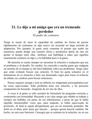 21. Le dije a mi amigo que era un tremendo
perdedor
El poder de centrarse
Tengo la suerte de tener la capacidad de cambiar mi forma de pensar
rápidamente; de centrarme en algo nuevo sin necesitar un largo período de
adaptación. Por ejemplo, la gente suele comentar lo pronto que acabo las
reuniones; puedo dirigir una reunión eficaz y productiva detrás de otra sin
perder el tiempo entre ellas. Atribuyo esta habilidad a saber qué significa
exactamente centrarse en algo y a la habilidad para ir al grano.
Mi atención se centra siempre en encontrar la solución a cualquiera que sea
el problema o el desafío. En cambio, he conocido a mucha gente que malgasta
un montón de su tiempo (y del mío) hablando sobre sus problemas. Tengo claro
que están evitando buscar una solución. O bien les gusta solazarse en el
dramatismo de su situación o bien son demasiado vagos para hacer el esfuerzo
de utilizar sus cerebros para buscar soluciones.
Pensar requiere energía y ésta no debería ser malgastada preocupándose por
las cosas equivocadas. Todo problema tiene una solución, y las personas
competentes las buscarán. Asegúrate de ser uno de ellos.
A veces ir al grano es sólo cuestión de formularte las preguntas correctas y
contestarlas con honestidad. Recuerdo a un viejo amigo que odiaba su trabajo y
siempre me hablaba, sin parar, de sus tribulaciones, a pesar de que le había
repetido innumerables veces que, para empezar, se había equivocado de
profesión. Al final le espeté abruptamente que era un tremendo perdedor. Me
dolió en el alma, pero tenía que hacerlo… porque quería hacerle cambiar. De
hecho, en este caso funcionó. Conseguí que se centrara en la solución, no en sus
 