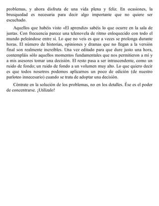 problemas, y ahora disfruta de una vida plena y feliz. En ocasiones, la
brusquedad es necesaria para decir algo importante que no quiere ser
escuchado.
Aquellos que habéis visto «El aprendiz» sabéis lo que ocurre en la sala de
juntas. Con frecuencia parece una telenovela de ritmo enloquecido con todo el
mundo peleándose entre sí. Lo que no veis es que a veces se prolonga durante
horas. El número de historias, opiniones y dramas que no llegan a la versión
final son realmente increíbles. Una vez editado para que dure justo una hora,
contempláis sólo aquellos momentos fundamentales que nos permitieron a mí y
a mis asesores tomar una decisión. El resto pasa a ser intrascendente, como un
ruido de fondo; un ruido de fondo a un volumen muy alto. Lo que quiero decir
es que todos nosotros podemos aplicarnos un poco de edición (de nuestro
parloteo innecesario) cuando se trata de adoptar una decisión.
Céntrate en la solución de los problemas, no en los detalles. Ése es el poder
de concentrarse. ¡Utilízalo!
 