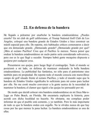 22. En defensa de la bandera
He llegado a pelearme por enarbolar la bandera estadounidense. ¿Puedes
creerlo? En mi club de golf californiano, el Trump National Golf Club de Los
Ángeles, coloqué una bandera grande de Estados Unidos e hice construir un
mástil especial para ello. De repente, mis habituales críticos comenzaron a decir
que era demasiado grande. ¿Demasiado grande? ¿Demasiado grande por qué?
¡Mira al océano Pacífico! Creo que el Pacífico lo merece. Nunca pensé que
ondear la bandera estadounidense en suelo patrio sería considerado subversivo,
pero eso es lo que llegó a suceder. Siempre habrá gente mezquina dispuesta a
quejarse por cualquier cosa.
Presentaron sus quejas, pero luego llegó el contragolpe. Todo el mundo se
posicionó a mi lado, en defensa de mantener ondeando la bella bandera
estadounidense. La publicidad fue fantástica, no sólo para el patriotismo sino
también para mi propiedad. De repente todo el mundo conocía este maravilloso
campo de golf situado frente al océano Pacífico, y todo el mundo supo que la
bandera de Estados Unidos significaba lo suficiente para mí como para luchar
por ella. No me costó mucho convencer a la gente acerca de la necesidad de
mantener la bandera; el clamor que siguió a las quejas los persuadió por mí.
De modo que decidí colocar otra bandera estadounidense en mi finca Mar-a-
Lago en Palm Beach, en Florida. Me encantaría explicarte la historia, pero
acordé con dicha localidad no hacerlo. No obstante, me complace poder
informar de que el pueblo está contento, y yo también. Pero lo más importante
de todo es que la bandera ondea con orgullo. No te olvides nunca de que hay
cosas por las que merece la pena luchar. La bandera estadounidense es una de
ellas.
 