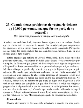 23. Cuando tienes problemas de vestuario delante
de 10.000 personas, haz que forme parte de tu
actuación
Dos discursos públicos en los que casi metí la pata
A todo el mundo le han tirado huevos a la cara alguna vez, a mí también. Puede
que en el momento en que uno las comete, las meteduras de pata no parezcan
tan divertidas, pero al menos hacen que la vida sea más interesante. Por suerte,
en casi todos los casos, incluso las más grandes suelen terminar bien. Sé que
suena a cliché, pero es cierto.
Estaba previsto que hablara en Dayton, Ohio, donde había unas cinco mil
personas esperando. Iba a tomar un avión desde Nueva York acompañado por
un equipo de filmación que grabaría el discurso para usar algunas imágenes en
«El aprendiz». Justo cuando estábamos a punto de despegar, mi jet se detuvo.
MI piloto dijo que le pasaba algo a los frenos y que no le parecía seguro seguir
adelante. De modo que intentamos embarcar en un vuelo comercial. El
problema era que ninguno de ellos podía acomodar al numeroso grupo que
formábamos. Comencé a pensar que quizá tendría que cancelar mi discurso. No
obstante, cuando doy mi palabra de que estaré en algún sitio, hago todo lo que
está en mis manos por cumplirla. Lo que hice fue llamar a todos mis amigos y
preguntarles si alguno de ellos podría prestarme un avión privado. Por suerte,
uno de ellos tenía uno en LaGuardia que nadie estaba utilizando en aquel
momento. Así que salimos todos en tromba de mi avión, nos metimos en otro y
por fin volamos a Dayton. Me imaginé que a partir de entonces todo iría bien.
El punto bajo
Cuando aterrizamos en Dayton estaba diluviando y además era hora punta.
 