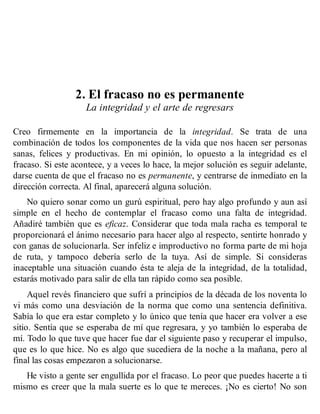 2. El fracaso no es permanente
La integridad y el arte de regresars
Creo firmemente en la importancia de la integridad. Se trata de una
combinación de todos los componentes de la vida que nos hacen ser personas
sanas, felices y productivas. En mi opinión, lo opuesto a la integridad es el
fracaso. Si este acontece, y a veces lo hace, la mejor solución es seguir adelante,
darse cuenta de que el fracaso no es permanente, y centrarse de inmediato en la
dirección correcta. Al final, aparecerá alguna solución.
No quiero sonar como un gurú espiritual, pero hay algo profundo y aun así
simple en el hecho de contemplar el fracaso como una falta de integridad.
Añadiré también que es eficaz. Considerar que toda mala racha es temporal te
proporcionará el ánimo necesario para hacer algo al respecto, sentirte honrado y
con ganas de solucionarla. Ser infeliz e improductivo no forma parte de mi hoja
de ruta, y tampoco debería serlo de la tuya. Así de simple. Si consideras
inaceptable una situación cuando ésta te aleja de la integridad, de la totalidad,
estarás motivado para salir de ella tan rápido como sea posible.
Aquel revés financiero que sufrí a principios de la década de los noventa lo
vi más como una desviación de la norma que como una sentencia definitiva.
Sabía lo que era estar completo y lo único que tenía que hacer era volver a ese
sitio. Sentía que se esperaba de mí que regresara, y yo también lo esperaba de
mí. Todo lo que tuve que hacer fue dar el siguiente paso y recuperar el impulso,
que es lo que hice. No es algo que sucediera de la noche a la mañana, pero al
final las cosas empezaron a solucionarse.
He visto a gente ser engullida por el fracaso. Lo peor que puedes hacerte a ti
mismo es creer que la mala suerte es lo que te mereces. ¡No es cierto! No son
 