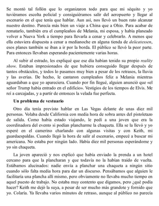 Se montó tal follón que lo organizaron todo para que mi séquito y yo
tuviéramos escolta policial y consiguiéramos salir del aeropuerto y llegar al
escenario en el que tenía que hablar. Aun así, nos llevó un buen rato alcanzar
nuestro destino. Parecía más bien un viaje a China que a Ohio. Para acabar de
rematarlo, también era el cumpleaños de Melania, mi esposa, y había planeado
volver a Nueva York a tiempo para llevarla a cenar y celebrarlo. A menos que
ella estuviera dispuesta a cenar a medianoche en alguna tienda de deíicatessen,
esos planes también se iban a ir por la borda. El público se llevó la peor parte.
Para entonces llevaban esperando pacientemente varias horas.
Al subir al estrado, les expliqué que ese día habían tenido su propio reality
show. Estaban impresionados de que hubiera conseguido llegar después de
tantos obstáculos, y todos lo pasamos muy bien a pesar de los retrasos, la lluvia
y las averías. De hecho, le cantaron cumpleaños feliz a Melania mientras
aguardaban a que yo apareciera. Cuando por fin llegué, alguien anunció que «el
señor Trump había entrado en el edificio». Vestigios de los tiempos de Elvis. Me
reí a carcajadas, y a partir de entonces la velada fue perfecta.
Un problema de vestuario
Otro día tenía previsto hablar en Las Vegas delante de unas diez mil
personas. Volaba desde California con media hora de sobra antes del pistoletazo
de salida. Como había estado viajando, le pedí a una joven que era la
coordinadora del evento si podían plancharme la chaqueta. Ella se la llevó y yo
esperé en el camerino charlando con algunas visitas y con Keith, mi
guardaespaldas. Cuando llegó la hora de salir al escenario, empecé a buscar mi
americana. No estaba por ningún lado. Había diez mil personas esperándome y
yo sin chaqueta.
La joven apareció y nos explicó que había enviado la prenda a un hotel
cercano para que la plancharan y que todavía no la habían traído de vuelta.
Estábamos alucinados: nadie envía a planchar una chaqueta a ningún sitio
cuando sólo falta media hora para dar un discurso. Pensábamos que alguien le
facilitaría una plancha allí mismo, pero obviamente no llevaba mucho tiempo en
aquel puesto de trabajo. No estaba muy contento que digamos, pero ¿qué podía
hacer? Keith me dejó la suya, a pesar de ser mucho más grandote y fornido que
yo. Colaría. Ya llevaba varios minutos de retraso, aunque al público no parecía
 