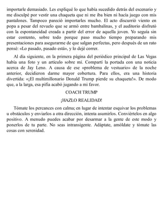 importarle demasiado. Les expliqué lo que había sucedido detrás del escenario y
me disculpé por vestir una chaqueta que ni me iba bien ni hacía juego con mis
pantalones. Tampoco pareció importarles mucho. El acto discurrió viento en
popa a pesar del revuelo que se armó entre bambalinas, y el auditorio disfrutó
con la espontaneidad creada a partir del error de aquella joven. Yo seguía sin
estar contento, sobre todo porque paso mucho tiempo preparando mis
presentaciones para asegurarme de que salgan perfectas, pero después de un rato
pensé: «Lo pasado, pasado está», y lo dejé correr.
Al día siguiente, en la primera página del periódico principal de Las Vegas
había una foto y un artículo sobre mí. Compartí la portada con una noticia
acerca de Jay Leno. A causa de ese «problema de vestuario» de la noche
anterior, decidieron darme mayor cobertura. Para ellos, era una historia
divertida: «¡El multimillonario Donald Trump pierde su chaqueta!». De modo
que, a la larga, esa pifia acabó jugando a mi favor.
COACH TRUMP
¡HAZLO REALIDAD!
Tómate los percances con calma; en lugar de intentar esquivar los problemas
u obstáculos y enviarlos a otra dirección, intenta asumirlos. Conviértelos en algo
positivo. A menudo puedes acabar por desarmar a la gente de este modo y
ponerlos de tu parte. No seas intransigente. Adáptate, amóldate y tómate las
cosas con serenidad.
 