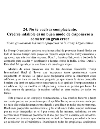 24. No te vuelvas complaciente.
Creerse infalible es un buen modo de disponerse a
cometer un gran error
Cómo gestionamos los nuevos proyectos en la Trump Organization
La Trump Organization gestiona una inmensidad de proyectos inmobiliarios en
todo el mundo. Dirigir estos proyectos requiere viajar mucho. Estoy encantado y
agradezco que mis tres hijos mayores, Don Jr., Ivanka y Eric, estén a bordo de la
compañía para ayudar y desplazarse a lugares como la India, China, Dubái y
Estambul. Mi agenda ya es una locura sin esos largos viajes.
Muchos de estos proyectos son los tan deseados rascacielos Trump
International Hotel & Tower que incorporan tanto apartamentos como
alojamiento en hoteles. La gente suele preguntarse cómo se construyen estos
edificios, y se trata de una buena pregunta ya que somos la única compañía
hotelera que también actúa como constructora. Si el apellido Trump acompaña a
un edificio, hay un montón de diligencias y labores de gestión por hacer. La
única manera de garantizar la máxima calidad es estar encima de todos los
temas.
Este proceso es un complejo rompecabezas, y hay muchos factores a tener
en cuenta porque no permitimos que el apellido Trump se asocie con nada que
no haya sido cuidadosamente considerado y estudiado en todos sus pormenores.
Recibimos propuestas constantemente, y las evaluamos todas, aunque acabemos
por no estar interesados en el 9 por ciento de las mismas. Asimismo, se nos
acercan unos trescientos promotores al año que quieren asociarse con nosotros.
De modo que tenemos que adoptar una actitud de firmeza y seriedad a la hora
de considerar los ofrecimientos. Examinamos todas las propuestas, analizamos
 