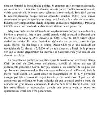 tiene un historial de inestabilidad política. Si entramos en el momento adecuado,
en un ciclo de crecimiento económico, todavía puede resultar económicamente
viable construir allí. Entonces, aprovechamos la oportunidad. Sería fácil caer en
la autocomplacencia porque hemos obtenidos muchos éxitos, pero somos
conscientes de que siempre hay un riesgo acechando a la vuelta de la esquina.
Evitamos ser complacientes siendo diligentes en nuestros preparativos. Pensarse
infalible es un buen modo de acabar siendo víctima de un gran error.
Muy a menudo nos ha interesado un emplazamiento porque he estado allí y
he visto su potencial. Fue lo que sucedió cuando visité la ciudad de Panamá con
motivo del concurso de Miss Universo en 2003. Recuerdo haber dicho: «¡Qué
ciudad tan bonita! Un lugar fantástico, algún día me gustaría construir algo
aquí». Bueno, ese día llegó y el Trump Ocean Club ya es una realidad: un
rascacielos de 72 plantas y 252.000 m2 de apartamentos y hotel. Es la primera
vez que la Trump Organization ha invertido en Centroamérica, y se trata de una
elección excelente.
La presentación pública de los planes para la construcción del Trump Ocean
Club, en abril de 2006, cosas del destino, sucedió el mismo día que el
expresidente panameño Martín Torrijos solicitó a los votantes de su país que
aprobaran un proyecto multimillonario para ampliar el canal de Panamá. Sería la
mayor modificación del canal desde su inauguración en 1914, y permitiría
navegar por éste a barcos de mayor tamaño y más modernos. El potencial de
crecimiento era evidente, un buen indicador de que la ciudad estaba a punto de
despertar un gran interés y actividad. El diseño de la torre Trump Ocean Club
fue extraordinario y espectacular: parecía una enorme vela, y todos los
apartamentos tenían una vista panorámica.
 