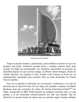 Trump Ocean Club Panamá
Tengo mi propio instinto y preferencias, pero también revisamos lo que nos
propone otra gente. Cubrimos nuestras bases y siempre estamos listos para
cuando nos llega una oportunidad. Así, decidimos desarrollar un proyecto en
Estambul después de que mi buen amigo, el difunto Ahmet Ertegun, dueño de
Atlantic Records, me sugiriera la idea. Ivanka visitó Turquía en busca de un
emplazamiento apropiado para construir. Hoy ya están terminadas las Trump
Towers Istanbul.
Una vez se aprueba la ubicación de un proyecto, nombramos a un jefe de
proyecto que lo supervise todo. En Las Vegas, por ejemplo, contamos con Brian
Baudreau para que controlara las obras del Trump International HotelTM Las
Vegas, inaugurado en 2008. Podía llamarlo en cualquier momento para ver qué
pasaba, y se me informaba exhaustivamente con sólo una llamada. Hay tal
eficiencia en nuestra forma de operar que nos permite seguir siempre adelante
 