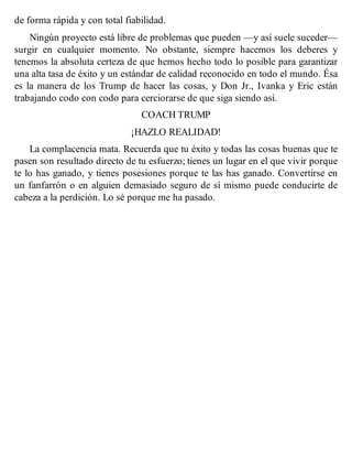 de forma rápida y con total fiabilidad.
Ningún proyecto está libre de problemas que pueden —y así suele suceder—
surgir en cualquier momento. No obstante, siempre hacemos los deberes y
tenemos la absoluta certeza de que hemos hecho todo lo posible para garantizar
una alta tasa de éxito y un estándar de calidad reconocido en todo el mundo. Ésa
es la manera de los Trump de hacer las cosas, y Don Jr., Ivanka y Eric están
trabajando codo con codo para cerciorarse de que siga siendo así.
COACH TRUMP
¡HAZLO REALIDAD!
La complacencia mata. Recuerda que tu éxito y todas las cosas buenas que te
pasen son resultado directo de tu esfuerzo; tienes un lugar en el que vivir porque
te lo has ganado, y tienes posesiones porque te las has ganado. Convertirse en
un fanfarrón o en alguien demasiado seguro de sí mismo puede conducirte de
cabeza a la perdición. Lo sé porque me ha pasado.
 