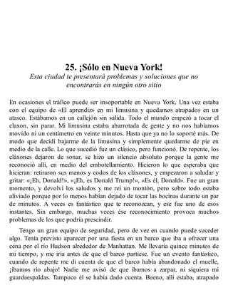 25. ¡Sólo en Nueva York!
Esta ciudad te presentará problemas y soluciones que no
encontrarás en ningún otro sitio
En ocasiones el tráfico puede ser insoportable en Nueva York. Una vez estaba
con el equipo de «El aprendiz» en mi limusina y quedamos atrapados en un
atasco. Estábamos en un callejón sin salida. Todo el mundo empezó a tocar el
claxon, sin parar. Mi limusina estaba abarrotada de gente y no nos habíamos
movido ni un centímetro en veinte minutos. Hasta que ya no lo soporté más. De
modo que decidí bajarme de la limusina y simplemente quedarme de pie en
medio de la calle. Lo que sucedió fue un clásico, pero funcionó. De repente, los
cláxones dejaron de sonar, se hizo un silencio absoluto porque la gente me
reconoció allí, en medio del embotellamiento. Hicieron lo que esperaba que
hicieran: retiraron sus manos y codos de los cláxones, y empezaron a saludar y
gritar: «¡Eh, Donald!», «¡Eh, es Donald Trump!», «Es él, Donald». Fue un gran
momento, y devolví los saludos y me reí un montón, pero sobre todo estaba
aliviado porque por lo menos habían dejado de tocar las bocinas durante un par
de minutos. A veces es fantástico que te reconozcan, y ese fue uno de esos
instantes. Sin embargo, muchas veces ése reconocimiento provoca muchos
problemas de los que podría prescindir.
Tengo un gran equipo de seguridad, pero de vez en cuando puede suceder
algo. Tenía previsto aparecer por una fiesta en un barco que iba a ofrecer una
cena por el río Hudson alrededor de Manhattan. Me llevaría quince minutos de
mi tiempo, y me iría antes de que el barco partiese. Fue un evento fantástico,
cuando de repente me di cuenta de que el barco había abandonado el muelle,
¡íbamos río abajo! Nadie me avisó de que íbamos a zarpar, ni siquiera mi
guardaespaldas. Tampoco él se había dado cuenta. Bueno, allí estaba, atrapado
 