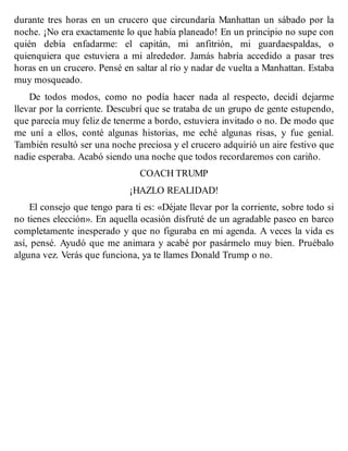 durante tres horas en un crucero que circundaría Manhattan un sábado por la
noche. ¡No era exactamente lo que había planeado! En un principio no supe con
quién debía enfadarme: el capitán, mi anfitrión, mi guardaespaldas, o
quienquiera que estuviera a mi alrededor. Jamás habría accedido a pasar tres
horas en un crucero. Pensé en saltar al río y nadar de vuelta a Manhattan. Estaba
muy mosqueado.
De todos modos, como no podía hacer nada al respecto, decidí dejarme
llevar por la corriente. Descubrí que se trataba de un grupo de gente estupendo,
que parecía muy feliz de tenerme a bordo, estuviera invitado o no. De modo que
me uní a ellos, conté algunas historias, me eché algunas risas, y fue genial.
También resultó ser una noche preciosa y el crucero adquirió un aire festivo que
nadie esperaba. Acabó siendo una noche que todos recordaremos con cariño.
COACH TRUMP
¡HAZLO REALIDAD!
El consejo que tengo para ti es: «Déjate llevar por la corriente, sobre todo si
no tienes elección». En aquella ocasión disfruté de un agradable paseo en barco
completamente inesperado y que no figuraba en mi agenda. A veces la vida es
así, pensé. Ayudó que me animara y acabé por pasármelo muy bien. Pruébalo
alguna vez. Verás que funciona, ya te llames Donald Trump o no.
 