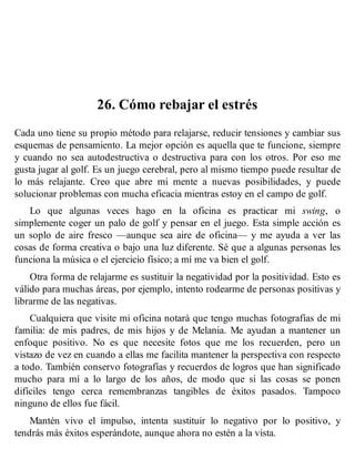 26. Cómo rebajar el estrés
Cada uno tiene su propio método para relajarse, reducir tensiones y cambiar sus
esquemas de pensamiento. La mejor opción es aquella que te funcione, siempre
y cuando no sea autodestructiva o destructiva para con los otros. Por eso me
gusta jugar al golf. Es un juego cerebral, pero al mismo tiempo puede resultar de
lo más relajante. Creo que abre mi mente a nuevas posibilidades, y puede
solucionar problemas con mucha eficacia mientras estoy en el campo de golf.
Lo que algunas veces hago en la oficina es practicar mi swing, o
simplemente coger un palo de golf y pensar en el juego. Esta simple acción es
un soplo de aire fresco —aunque sea aire de oficina— y me ayuda a ver las
cosas de forma creativa o bajo una luz diferente. Sé que a algunas personas les
funciona la música o el ejercicio físico; a mí me va bien el golf.
Otra forma de relajarme es sustituir la negatividad por la positividad. Esto es
válido para muchas áreas, por ejemplo, intento rodearme de personas positivas y
librarme de las negativas.
Cualquiera que visite mi oficina notará que tengo muchas fotografías de mi
familia: de mis padres, de mis hijos y de Melania. Me ayudan a mantener un
enfoque positivo. No es que necesite fotos que me los recuerden, pero un
vistazo de vez en cuando a ellas me facilita mantener la perspectiva con respecto
a todo. También conservo fotografías y recuerdos de logros que han significado
mucho para mí a lo largo de los años, de modo que si las cosas se ponen
difíciles tengo cerca remembranzas tangibles de éxitos pasados. Tampoco
ninguno de ellos fue fácil.
Mantén vivo el impulso, intenta sustituir lo negativo por lo positivo, y
tendrás más éxitos esperándote, aunque ahora no estén a la vista.
 