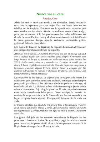 Nunca vio su cara
                              Ángeles, Caso
Abrió los ojos y miró con miedo a su alrededor. Estaba oscuro y
tuvo que incorporarse para ver mejor. Pero un fuerte dolor en los
tobillos se lo impidió. Entonces no le quedó más remedio que
comprender: estaba atado. Atado con cadenas, como si fuera algo,
peor que un animal. Y le fue preciso recordar: había salido con los
demás de caza. Cantos, risas y el silencio súbito ante la intuición de
la presa próxima. Luego, aquella avalancha imprevista, gritos,
golpes, el dolor, la oscuridad...
Los ojos se le llenaron de lágrimas de espanto. Junto a él, decenas de
ojos amigos lloraban en silencio de espanto.
Abrió los ojos y sonrió. Le gustaba despertarse así, con la música del laúd
que la esclava tocaba con tanta suavidad como alegría. Comenzaba una
larga jornada en la que no tendría casi nada que hacer, como durante las
5.915 vividas hasta entonces y anotadas en el cuadro de marfil que su
abuela le había regalado en su nacimiento. Tan sólo jugar con sus primas y
hermanas, escuchar alguna lectura, dejarse bañar y arreglar por las
esclavas y de cuando en cuando, ir al palacio del abuelo. Eso era todo. Casi
nada que hacer y pensar demasiado
Le separaron de los demás. Le dijeron que se ocuparía de remar. Le
explicaron que, como los otros siete esclavos, tenía que estar siempre
preparado para llevar a las princesas desde su palacio al del rey, al
otro lado del río. Le hicieron saber violentamente que jamás debía
mirar a las mujeres. Bajo ningún pretexto. El más pequeño intento o
error sería considerado falta grave. Como castigo, la muerte. A
cambio de su prudencia y de la fuerza de sus brazos, comida y un
lugar recogido donde dormir. Comprendió tristemente: la vida sin
vida.
Se le había olvidado que aquel día era fiesta y toda la familia debía reunirse
en el palacio del abuelo, blanco y verde. Así que pasó la mañana eligiendo
las mejores sedas y se hizo perfumar con agua de rosas y jazmín. Le gustaba
aquel olor.
Los gritos del jefe de los remeros anunciaron la llegada de las
princesas. Hizo como todos. Se arrodilló y pegó la cabeza al suelo
para no verlas. Al pasar, sintió el roce de sus pies en la arena. Y le
llegó el olor de su perfume. Rosas y jazmín.
 