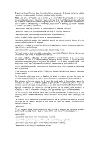 Si quiero ordenar el mundo debo convertirme en un "visionario". Entonces, cierro mis oídos y
construyo cercas, líneas de propiedad, caminos rectos, paredes.
Todos los temas principales de la ciencia y la matemática desarrollados en el mundo
occidental son silenciosos (el continuo espacio-tiempo de la relatividad, la estructura atómica
de la materia, la teoría ondulatoria-corpuscular de la luz) y los instrumentos desarrollados
para su estudio, el telescopio y el microscopio, la ecuación, la gráfica y, por encima de todo,
el número, son también silenciosos.
La estadística trata con un mundo de cantidades que se presume silencioso.
La filosofía trata con un mundo fenomenológico que se presume silencioso.
La economía trata con un mundo material que se asume silencioso.
Incluso la religión trata con un Dios que se ha vuelto silencioso.
La música occidental también está concebida a partir del silencio. Durante dos mil años ha
estado madurando dentro de paredes.
Las paredes introdujeron una cuña entre la música y el paisaje sonoro. Los dos se separaron
y se volvieron independientes.
La música dentro; el pandemonium (es decir, los demonios) afuera.
Pero todo lo que se ignora regresa. La oscuridad vehemente del paisaje sonoro regresa para
enfrentarnos en la forma de contaminación sonora.
En tanto problema articulado el ruido pertenece exclusivamente a las sociedades
occidentales. Se trata de la disonancia entre el espacio visual y acústico. El espacio acústico
permanece soslayado porque no puede ser poseído. Se le retiran los privilegios - una
alcantarilla sonora. Hoy vemos el mundo sin oírlo, desde atrás de edificios vidriados.
En una sociedad aural todos los sonidos son importantes, aún cuando apenas se los alcance
a oír casualmente.
"En el momento en que oigas el grito de la grulla inicia la plantación de invierno" (Hesiodo:
Trabajos y días).
En Ontario la señal para parar de taladrar los arces es cuando se oyen las ranas de
primavera; después de ello, el hielo se derrite, la savia es más oscura, el jarabe es inferior.
Otro ejemplo: un hombre camina por la nieve. Se puede saber la temperatura a partir del
sonido de sus pasos. Es una forma distinta de percibir el medio ambiente; una en el que los
sentidos no están divididos; una que reconoce que toda la información está interconectada.
Algunos sonidos son tan únicos que una vez que uno los oye jamás podrá olvidarlos: el
aullido de un lobo, la llamada del somorgujo, una locomotora a vapor, una ametralladora.
En una sociedad aural sonidos como éstos pueden ser resaltados y mimetizados en una
canción y en el habla tan fácilmente como la sociedad visual puede hacer un dibujo o un
mapa.
La sociedad visual siempre se muestra sorprendida por la capacidad de retención aural de
personas que no pasaron aún por la fase visual. El Corán, la Kabala y la Ilíada fueron
memorizados una vez.
Recuérdalo.
El ser humano visual tiene instrumentos para ayudar a retener las memorias visuales
(pinturas, libros, fotografías). ¿Cuál es el dispositivo para retener memorias aurales?
La repetición.
La repetición es el medio de la memoria para el sonido.
La repetición es el medio por el cual los sonidos son retenidos y explicados.
La repetición es el medio por el cual la historia del mundo se afirma.
La repetición nunca analiza; simplemente insiste.
 