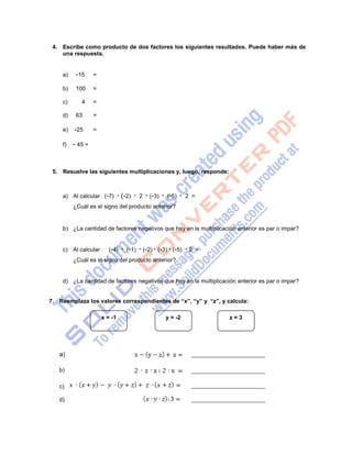 3
4. Escribe como producto de dos factores los siguientes resultados. Puede haber más de
una respuesta.
a)
b)
-15
100
=
=
c) 4 =
d) 63 =
e) -25 =
f) - 45 =
5. Resuelve las siguientes multiplicaciones y, luego, responde:
a) Al calcular (-7) · (-2) · 2 · (-3) · (-5) · 2 =
¿Cuál es el signo del producto anterior?
b) ¿La cantidad de factores negativos que hay en la multiplicación anterior es par o impar?
c) Al calcular (-4) · (-1) · (-2) · (-3) · (-5) · 2 =
¿Cuál es el signo del producto anterior?
d) ¿La cantidad de factores negativos que hay en la multiplicación anterior es par o impar?
7. Reemplaza los valores correspondientes de “x”, “y” y “z”, y calcula:
x = -1 y = -2 z = 3
a)
b)
c)
d)
 