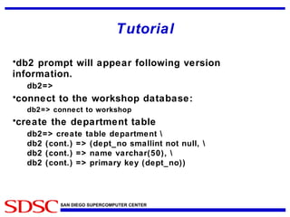 Tutorial db2 prompt will appear following version information. db2=> connect to the workshop database: db2=> connect to workshop create the department table db2=> create table department \ db2 (cont.) => (dept_no smallint not null, \ db2 (cont.) => name varchar(50), \ db2 (cont.) => primary key (dept_no)) 
