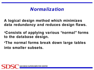 Normalization A logical design method which minimizes data redundancy and reduces design flaws. Consists of applying various “normal” forms to the database design. The normal forms break down large tables into smaller subsets. 