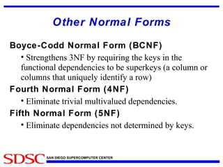 Other Normal Forms Boyce-Codd Normal Form (BCNF) Strengthens 3NF by requiring the keys in the functional dependencies to be superkeys (a column or columns that uniquely identify a row) Fourth Normal Form (4NF) Eliminate trivial multivalued dependencies. Fifth Normal Form (5NF) Eliminate dependencies not determined by keys. 
