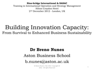 Sino-bridge International & SASAC
      Training in International Operation and Strategy Management
                           Hilton Croydon Hotel
                     2nd December 2012 - London, UK




 Building Innovation Capacity:
From Survival to Enhanced Business Sustainability



                  Dr Breno Nunes
               Aston Business School
               b.nunes@aston.ac.uk
                        Dr Breno Nunes / Dec 2012 Copyright ©
                                                                    1
                               2012 - All rights Reserved
 