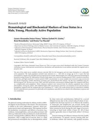 Research Article
Hematological and Biochemical Markers of Iron Status in a
Male, Young, Physically Active Population
Lázaro Alessandro Soares Nunes,1
Helena Zerlotti W. Grotto,2
René Brenzikofer,3
and Denise Vaz Macedo4
1
Faculty of Biomedical Sciences, Metrocamp College-IBMEC Group, 13035-270 Campinas, SP, Brazil
2
Department of Clinical Pathology, School of Medical Sciences, State University of Campinas, 13083-881 Campinas, SP, Brazil
3
Laboratory of Instrumentation for Biomechanics, Physical Education Institute, State University of Campinas,
13083-851 Campinas, SP, Brazil
4
Laboratory of Exercise Biochemistry-LABEX, Biochemistry Department, Biology Institute, State University of Campinas,
13083-970 Campinas, SP, Brazil
Correspondence should be addressed to L´azaro Alessandro Soares Nunes; lazaroalessandro@yahoo.com.br
Received 21 February 2014; Accepted 5 June 2014; Published 22 June 2014
Academic Editor: Patrizia Cardelli
Copyright © 2014 L´azaro Alessandro Soares Nunes et al. This is an open access article distributed under the Creative Commons
Attribution License, which permits unrestricted use, distribution, and reproduction in any medium, provided the original work is
properly cited.
The aim of this study was to establish reference intervals (RIs) for the hemogram and iron status biomarkers in a physically
active population. The study population included male volunteers (𝑛 = 150) with an average age of 19 ± 1 years who had
participated in a regular and controlled exercise program for four months. Blood samples were collected to determine hematological
parameters using a Sysmex XE-5000 analyzer (Sysmex, Kobe, Japan). Iron, total iron-binding capacity (TIBC), transferrin saturation
and ferritin, and high-sensitivity C-reactive protein (CRP) concentrations in serum samples were measured using commercial
kits (Roche Diagnostics, GmbH, Mannheim, Germany) and a Roche/Hitachi 902 analyzer. The RIs were established using the
RefVal program 4.1b. The leucocyte count, TIBC, and CRP and ferritin concentrations exhibited higher RIs compared with those
in a nonphysically active population. Thirty volunteers (outliers) were removed from the reference population due to blood
abnormalities. Among the outliers, 46% exhibited higher CRP concentrations and lower concentrations of iron and reticulocyte
hemoglobin compared with the nonphysically active population (𝑃 < 0.001). Our results showed that it is important to establish
RIs for certain laboratory parameters in a physically active population, especially for tests related to the inflammatory response and
iron metabolism.
1. Introduction
The physical training undertaken by athletes results in differ-
ent degrees of microtrauma to the muscle. This microtrauma
is related to the acute inflammatory response, which pro-
motes muscle repair and regeneration. This response involves
the production, recruitment, and delivery of proteins (e.g.,
cytokines, immunoglobulins, and acute phase proteins) and
cells (e.g., leukocytes) in the circulation [1]. Acute and chronic
exercise training produce different effects on hematological
parameters. After a single bout of exercise, there is a rapid
and pronounced neutrophilia due to demargination caused
by shear stress and catecholamines, followed by a second
delayed increase due to the cortisol-induced release of neu-
trophils from the bone marrow [2, 3]. Whereas the numbers
of monocytes and lymphocytes can increase during and
immediately after an exercise bout, the lymphocyte count falls
below preexercise levels during the early stages of recovery,
returning to basal levels within 4 hours [4]. All of these
numbers generally return to basal levels within 3–24 hours
[5].
Exercise training can influence immune function, health,
and performance. In general, exercise training with low-
to-moderate volume and intensity, with gradual increases,
Hindawi Publishing Corporation
BioMed Research International
Volume 2014,Article ID 349182, 7 pages
http://dx.doi.org/10.1155/2014/349182
 