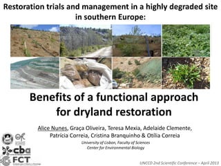 Restoration trials and management in a highly degraded site
                     in southern Europe:




       Benefits of a functional approach
           for dryland restoration
         Alice Nunes, Graça Oliveira, Teresa Mexia, Adelaide Clemente,
              Patrícia Correia, Cristina Branquinho & Otília Correia
                          University of Lisbon, Faculty of Sciences
                             Center for Environmental Biology


                                                            UNCCD 2nd Scientific Conference – April 2013
 