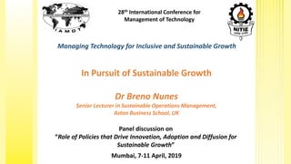 28th International Conference for
Management of Technology
Managing Technology for Inclusive and Sustainable Growth
Panel discussion on
“Role of Policies that Drive Innovation, Adoption and Diffusion for
Sustainable Growth”
Mumbai, 7-11 April, 2019
In Pursuit of Sustainable Growth
Dr Breno Nunes
Senior Lecturer in Sustainable Operations Management,
Aston Business School, UK
 