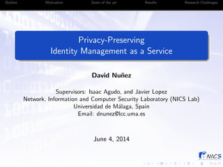 Outline Motivation State of the art Results Research Challenges
Privacy-Preserving
Identity Management as a Service
David Nu˜nez
Supervisors: Isaac Agudo, and Javier Lopez
Network, Information and Computer Security Laboratory (NICS Lab)
Universidad de M´alaga, Spain
Email: dnunez@lcc.uma.es
June 4, 2014
 