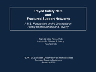 Frayed Safety Nets
             and
  Fractured Support Networks
A U.S. Perspective on the Link between
  Family Homelessness and Poverty



              Ralph da Costa Nuñez, Ph.D.
            Institute for Children & Poverty
                     New York City




FEANTSA European Observatory on Homelessness
          European Research Conference
                September 2009
 