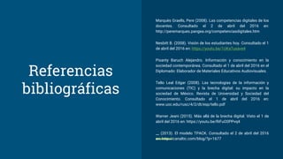 Referencias
bibliográficas
Marquès Graells, Pere (2008). Las competencias digitales de los
docentes. Consultado el 2 de abril del 2016 en:
http://peremarques.pangea.org/competenciasdigitales.htm
Nesbitt B. (2008). Visión de los estudiantes hoy. Consultado el 1
de abril del 2016 en: https://youtu.be/1UKaTuxave4
Pisanty Baruch Alejandro. Información y conocimiento en la
sociedad contemporánea. Consultado el 1 de abril del 2016 en el
Diplomado: Elaborador de Materiales Educativos Audiovisuales.
Tello Leal Edgar (2008). Las tecnologías de la información y
comunicaciones (TIC) y la brecha digital: su impacto en la
sociedad de México. Revista de Universidad y Sociedad del
Conocimiento. Consultado el 1 de abril del 2016 en:
www.uoc.edu/rusc/4/2/dt/esp/tello.pdf
Warner Jeani (2015). Más allá de la brecha digital. Visto el 1 de
abril del 2016 en: https://youtu.be/RiFuO0PPvq4
__ (2013). El modelo TPACK. Consultado el 2 de abril del 2016
en: http://canaltic.com/blog/?p=1677
 