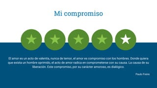 Mi compromiso
El amor es un acto de valentía, nunca de temor, el amor es compromiso con los hombres. Donde quiera
que exista un hombre oprimido, el acto de amor radica en comprometerse con su causa. La causa de su
liberación. Este compromiso, por su carácter amoroso, es dialógico.
Paulo Freire.﻿
 
