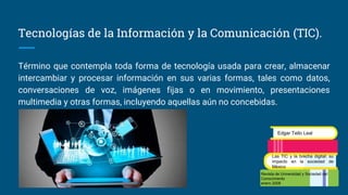 Tecnologías de la Información y la Comunicación (TIC).
Término que contempla toda forma de tecnología usada para crear, almacenar
intercambiar y procesar información en sus varias formas, tales como datos,
conversaciones de voz, imágenes fijas o en movimiento, presentaciones
multimedia y otras formas, incluyendo aquellas aún no concebidas.
Revista de Universidad y Sociedad del
Conocimiento
enero 2008
Edgar Tello Leal
Las TIC y la brecha digital: su
impacto en la sociedad de
México
 