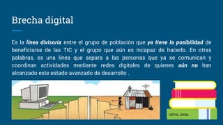 Brecha digital
Es la línea divisoria entre el grupo de población que ya tiene la posibilidad de
beneficiarse de las TIC y el grupo que aún es incapaz de hacerlo. En otras
palabras, es una línea que separa a las personas que ya se comunican y
coordinan actividades mediante redes digitales de quienes aún no han
alcanzado este estado avanzado de desarrollo .
CEPAL 2003b
 