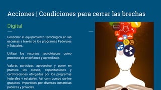Acciones | Condiciones para cerrar las brechas
Digital
Gestionar el equipamiento tecnológico en las
escuelas a través de los programas Federales
y Estatales.
Utilizar los recursos tecnológicos como
procesos de enseñanza y aprendizaje.
Valorar, participar, aprovechar y poner en
práctica los cursos, capacitaciones y
certificaciones otorgadas por los programas
federales y estatales. Así com cursos on-line
gratuitos, impartidos por diversas instancias
públicas y privadas.
 