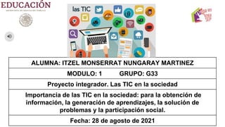 ALUMNA: ITZEL MONSERRAT NUNGARAY MARTINEZ
MODULO: 1 GRUPO: G33
Proyecto integrador. Las TIC en la sociedad
Importancia de las TIC en la sociedad: para la obtención de
información, la generación de aprendizajes, la solución de
problemas y la participación social.
Fecha: 28 de agosto de 2021
 