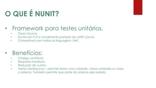 • Framework para testes unitários.
• Open Source.
• Escrito em C# e inicialmente portado do JUNIT (Java).
• Compatível com todas as linguagens .Net.
• Benefícios:
• Código confiável.
• Resposta imediata.
• Redução de custos.
• Testes hierárquicos – permite testar uma unidade, várias unidades ou todo
o sistema. Também permite que parte do sistema seja isolado.
O QUE É NUNIT?
 