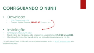 • Download
• http://www.nunit.org
• Current Stable Release: NUnit 2.6.2 (October 22, 2012)
• Instalação
• C:Program FilesNUnit 2.6.2
• No diretório de instalação são criados três subdiretórios: BIN, DOC e SAMPLES.
• O código-fonte do framework pode ser baixado separadamente no site.
* Caso utilize Visual Studio.Net, é mais prático acrescentar o NUnit Test Adapter via
Extension Gallery.
CONFIGURANDO O NUNIT
 