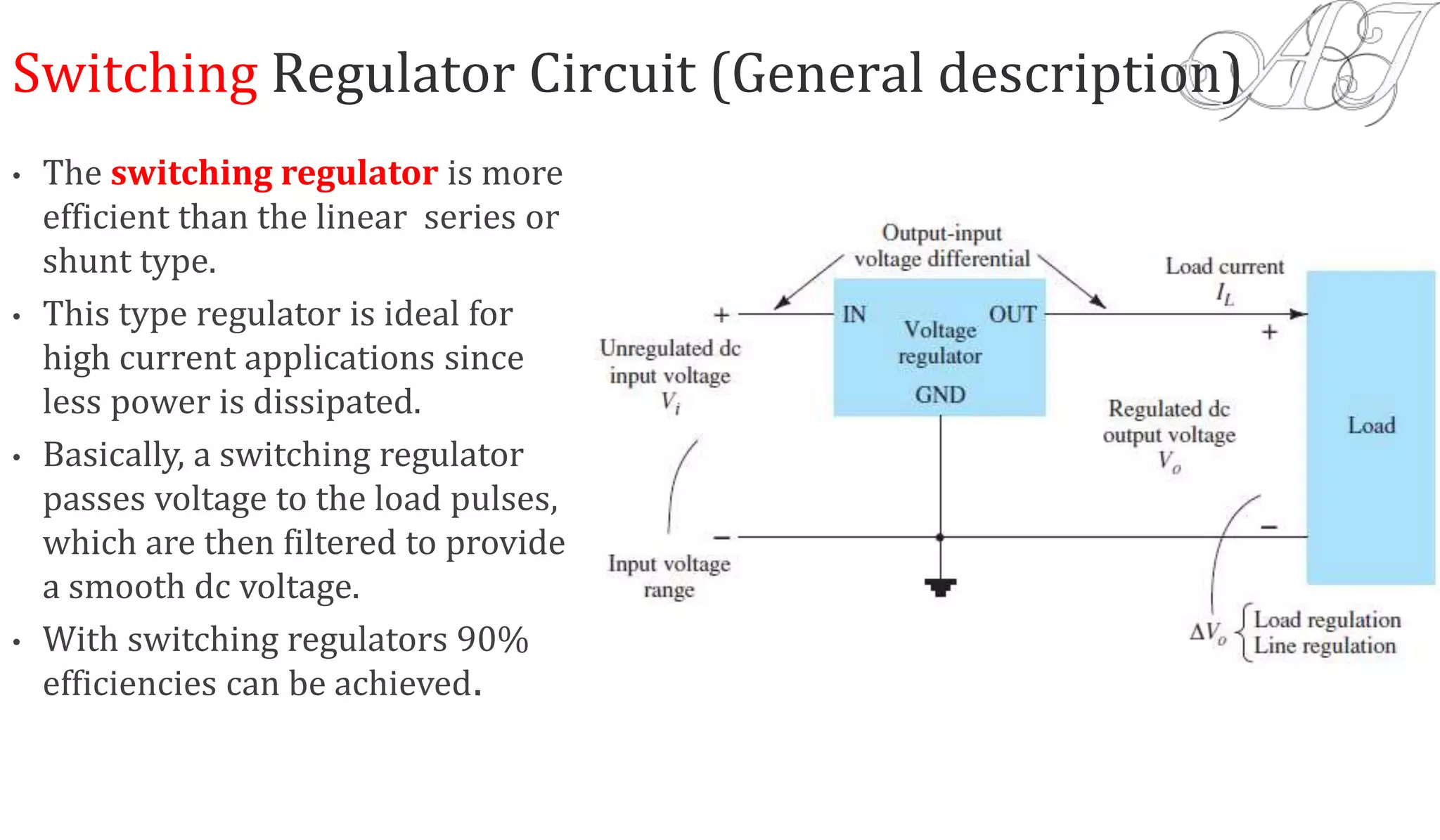 Switching Regulator Circuit (General description)
• The switching regulator is more
efficient than the linear series or
shunt type.
• This type regulator is ideal for
high current applications since
less power is dissipated.
• Basically, a switching regulator
passes voltage to the load pulses,
which are then filtered to provide
a smooth dc voltage.
• With switching regulators 90%
efficiencies can be achieved.
 