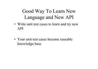 Good Way To Learn New
      Language and New API
• Write unit test cases to learn and try new
  API

• Your unit test cases become reusable
  knowledge base
 